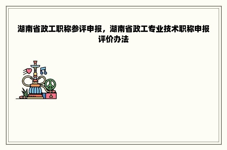 湖南省政工职称参评申报，湖南省政工专业技术职称申报评价办法