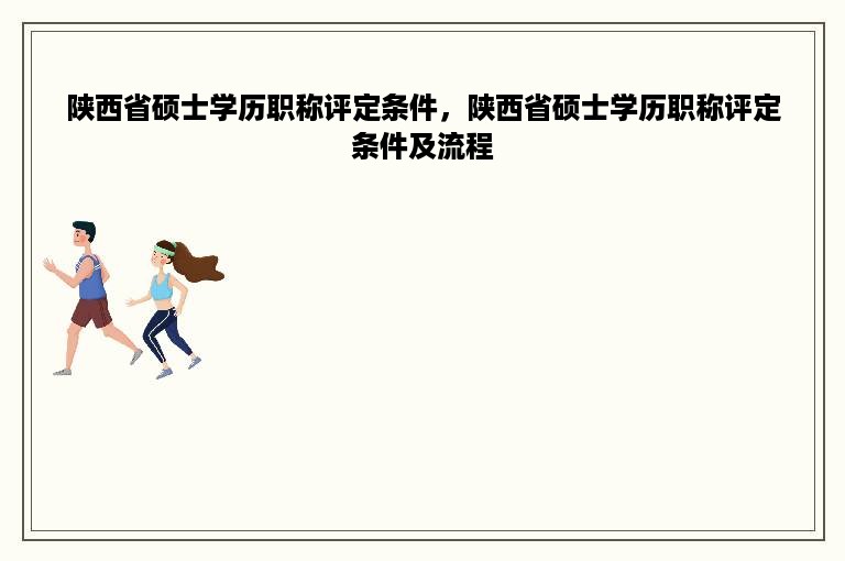 陕西省硕士学历职称评定条件，陕西省硕士学历职称评定条件及流程