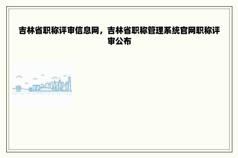 吉林省职称评审信息网，吉林省职称管理系统官网职称评审公布