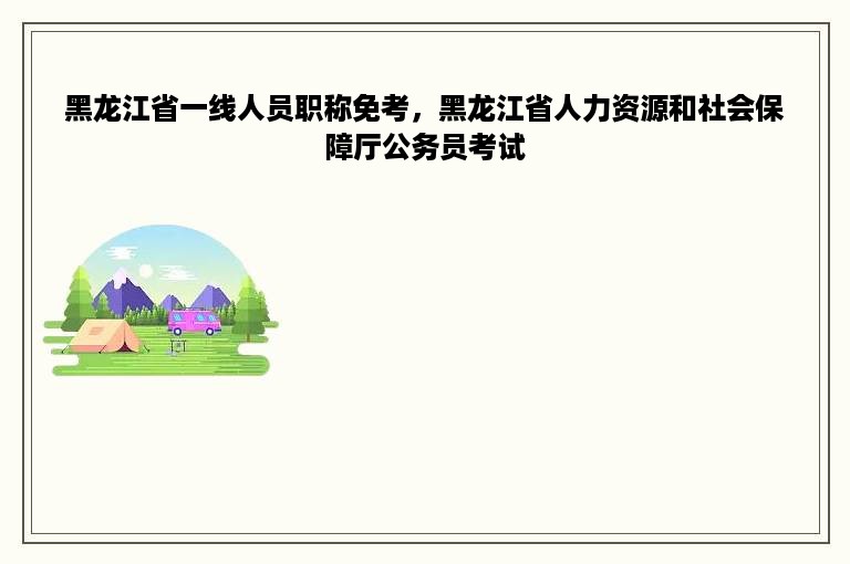 黑龙江省一线人员职称免考，黑龙江省人力资源和社会保障厅公务员考试