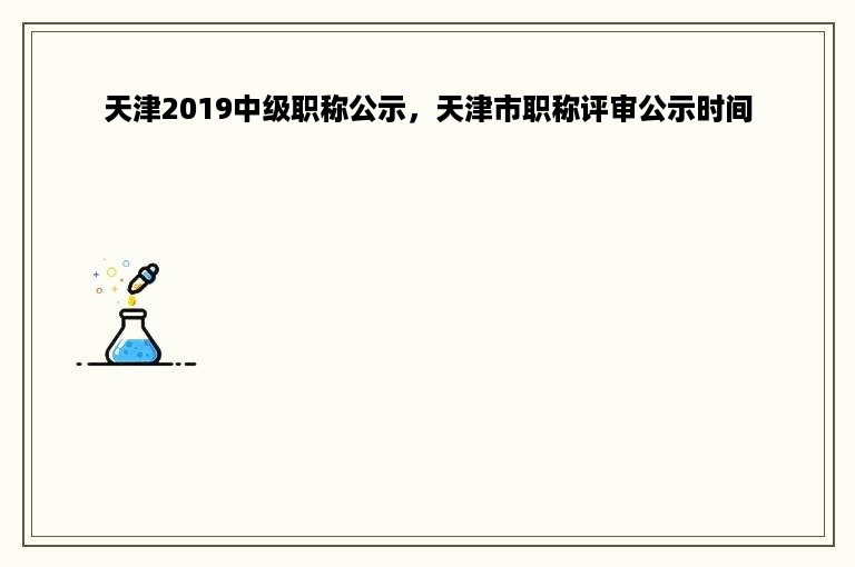 天津2019中级职称公示，天津市职称评审公示时间