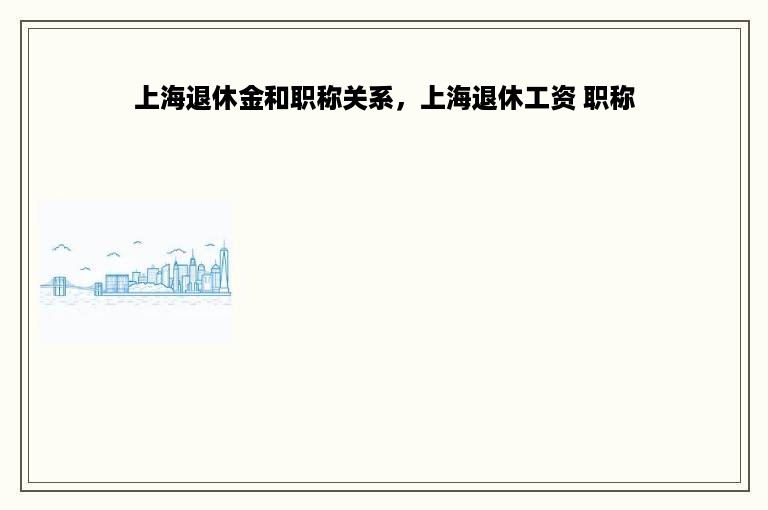 上海退休金和职称关系，上海退休工资 职称