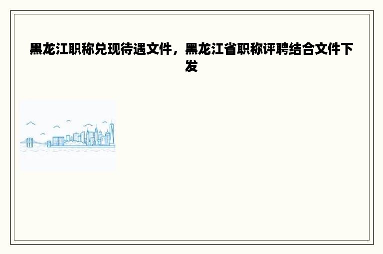 黑龙江职称兑现待遇文件，黑龙江省职称评聘结合文件下发