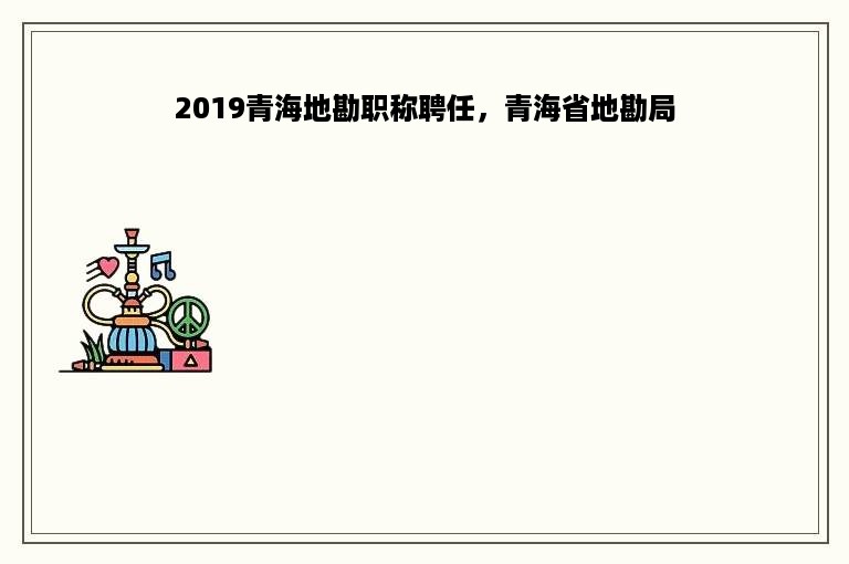 2019青海地勘职称聘任，青海省地勘局