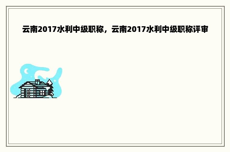 云南2017水利中级职称，云南2017水利中级职称评审