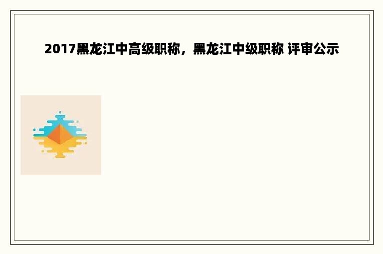 2017黑龙江中高级职称，黑龙江中级职称 评审公示