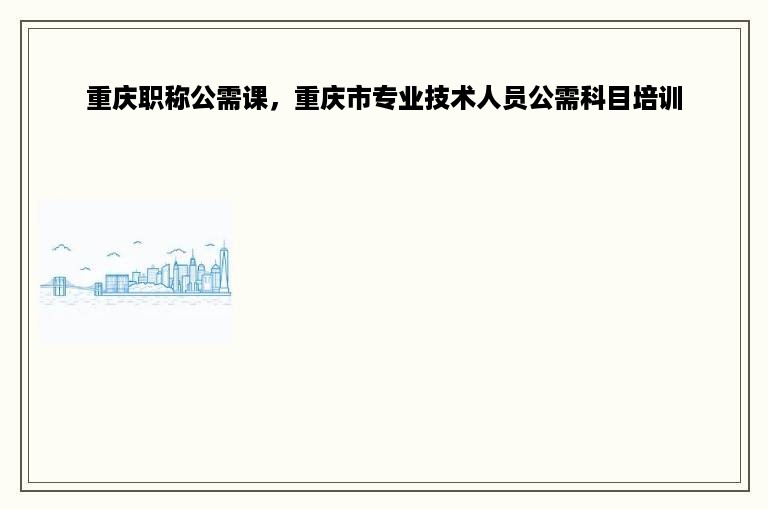 重庆职称公需课，重庆市专业技术人员公需科目培训