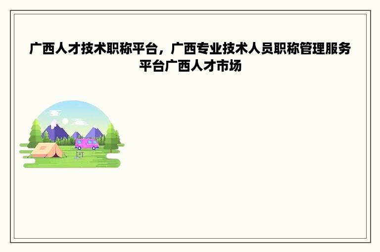 广西人才技术职称平台，广西专业技术人员职称管理服务平台广西人才市场