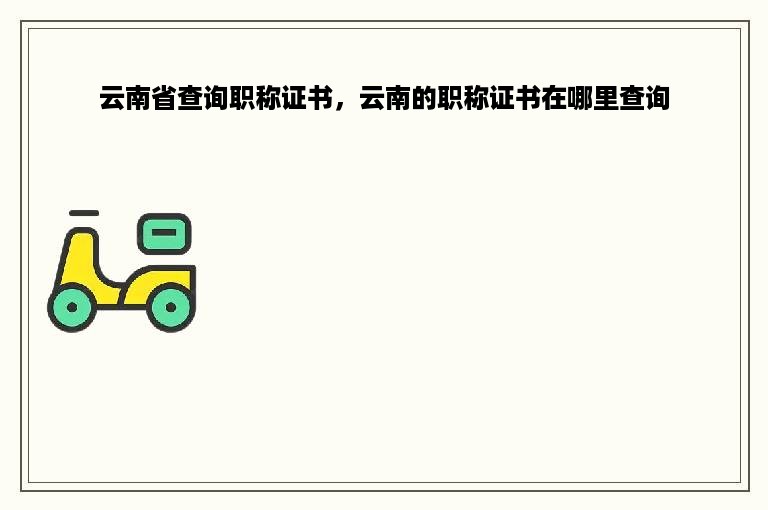 云南省查询职称证书，云南的职称证书在哪里查询