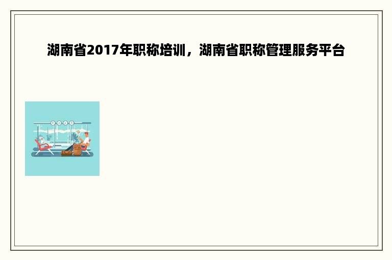 湖南省2017年职称培训，湖南省职称管理服务平台