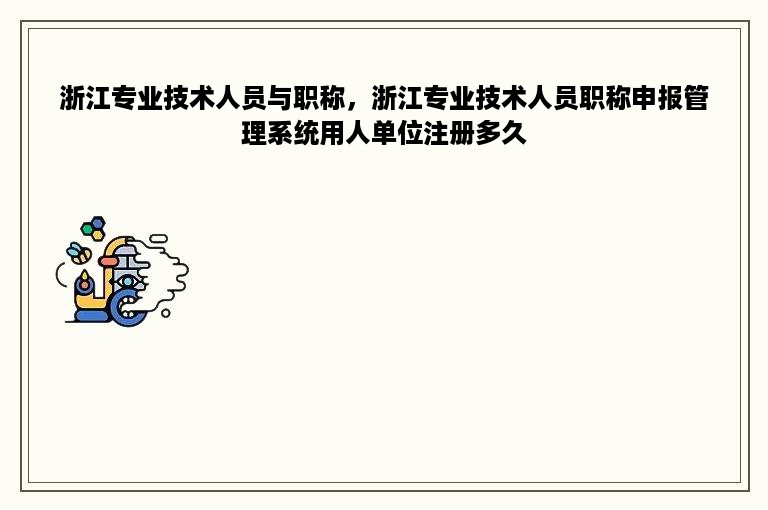 浙江专业技术人员与职称，浙江专业技术人员职称申报管理系统用人单位注册多久