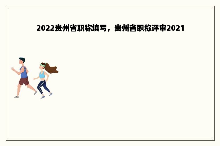 2022贵州省职称填写，贵州省职称评审2021