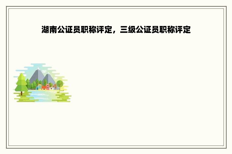 湖南公证员职称评定，三级公证员职称评定