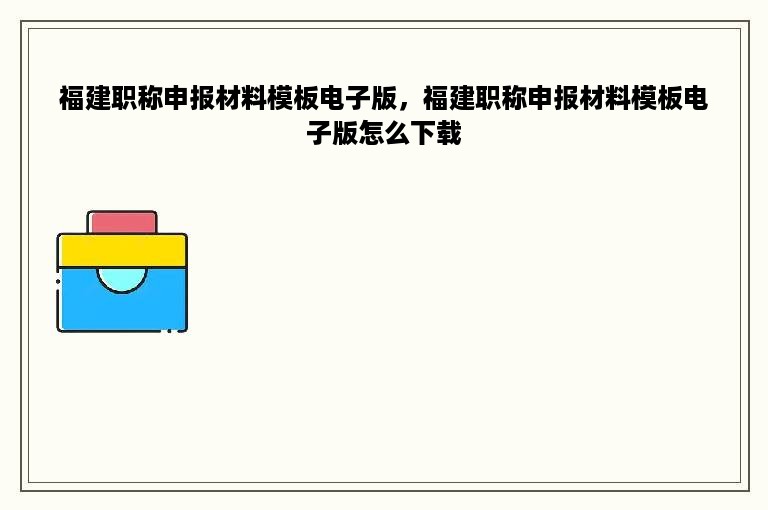 福建职称申报材料模板电子版，福建职称申报材料模板电子版怎么下载