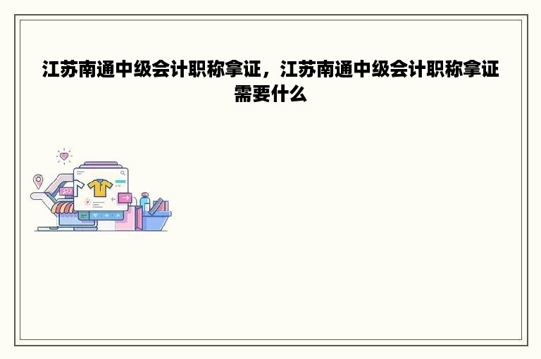 江苏南通中级会计职称拿证，江苏南通中级会计职称拿证需要什么