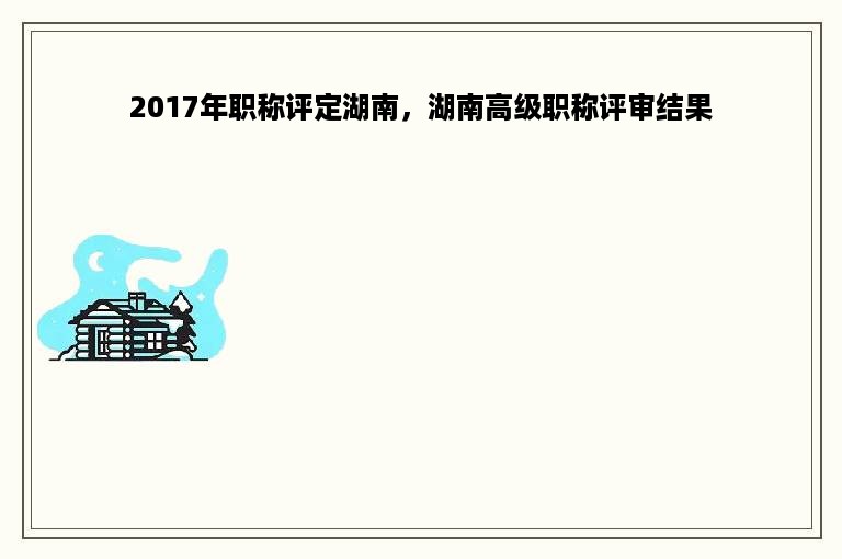 2017年职称评定湖南，湖南高级职称评审结果