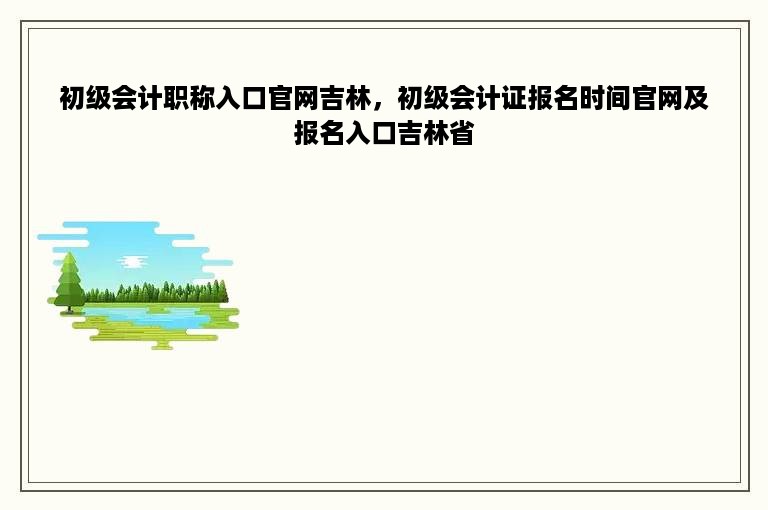 初级会计职称入口官网吉林，初级会计证报名时间官网及报名入口吉林省