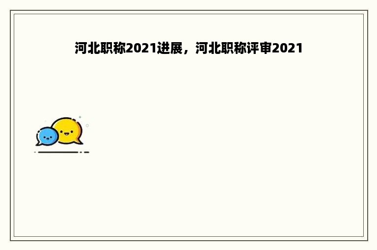 河北职称2021进展，河北职称评审2021