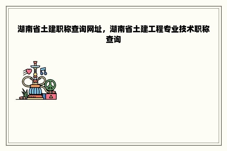 湖南省土建职称查询网址，湖南省土建工程专业技术职称查询