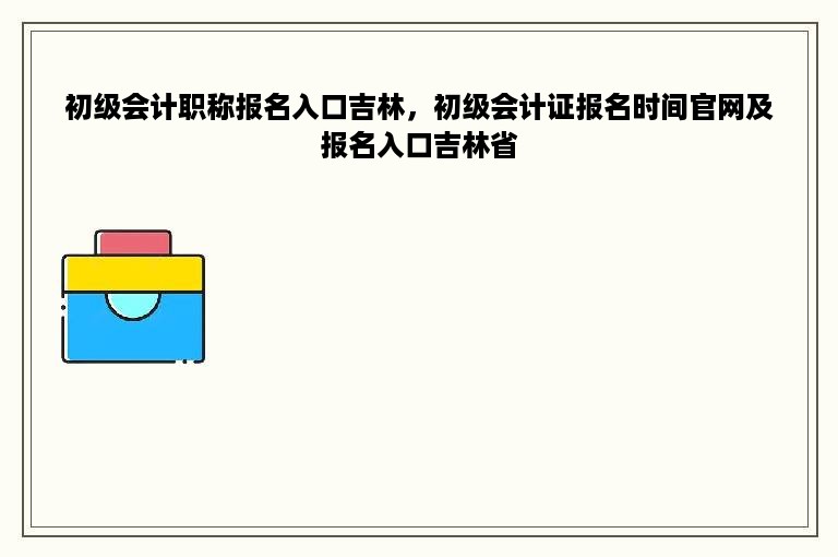 初级会计职称报名入口吉林，初级会计证报名时间官网及报名入口吉林省