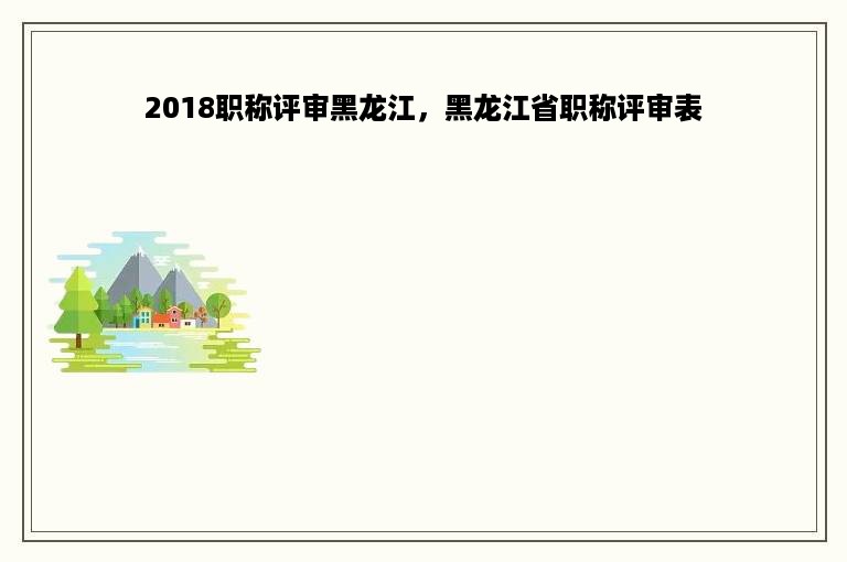 2018职称评审黑龙江，黑龙江省职称评审表