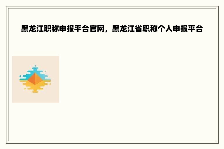 黑龙江职称申报平台官网，黑龙江省职称个人申报平台