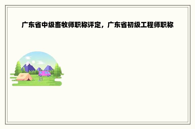 广东省中级畜牧师职称评定，广东省初级工程师职称