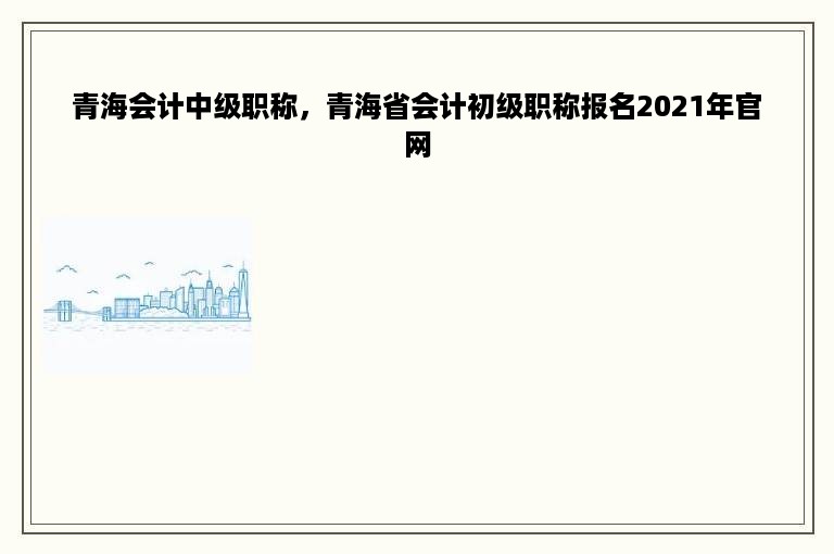 青海会计中级职称，青海省会计初级职称报名2021年官网