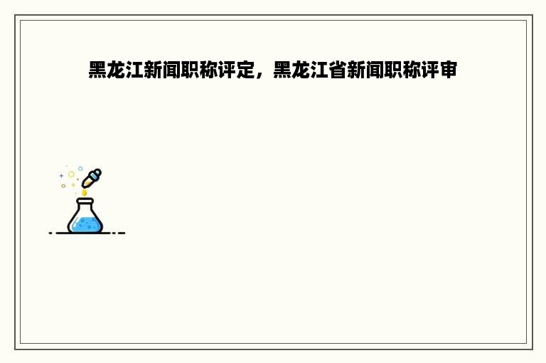 黑龙江新闻职称评定，黑龙江省新闻职称评审