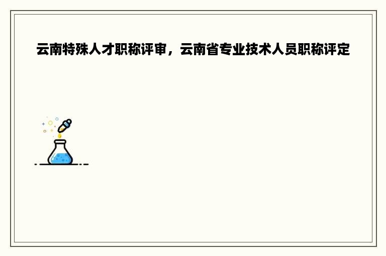 云南特殊人才职称评审，云南省专业技术人员职称评定