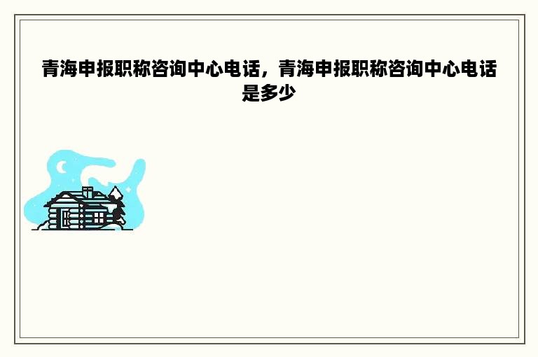 青海申报职称咨询中心电话，青海申报职称咨询中心电话是多少