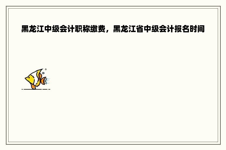 黑龙江中级会计职称缴费，黑龙江省中级会计报名时间