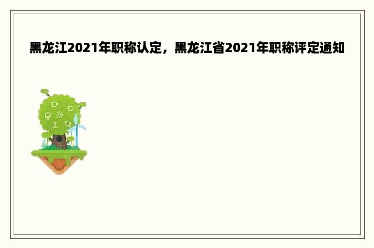 黑龙江2021年职称认定，黑龙江省2021年职称评定通知