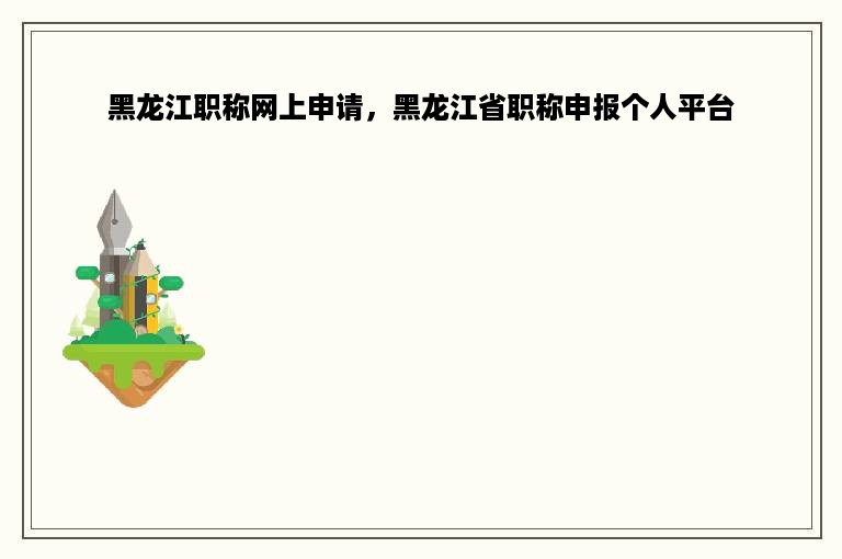 黑龙江职称网上申请，黑龙江省职称申报个人平台