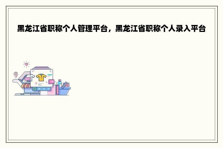 黑龙江省职称个人管理平台，黑龙江省职称个人录入平台