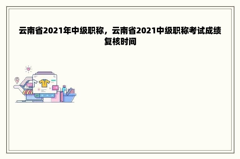 云南省2021年中级职称，云南省2021中级职称考试成绩复核时间