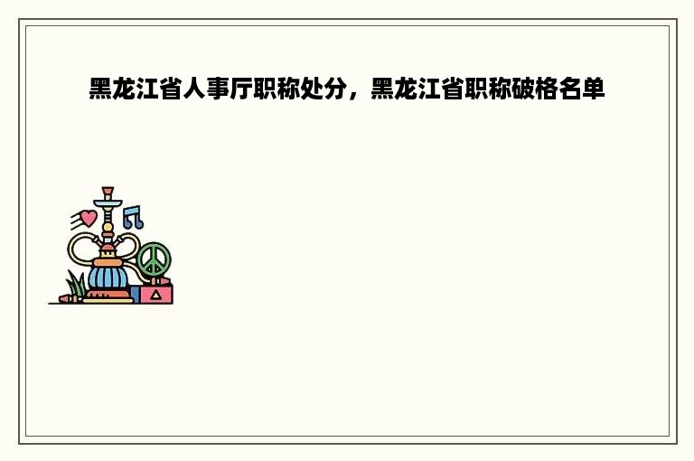 黑龙江省人事厅职称处分，黑龙江省职称破格名单