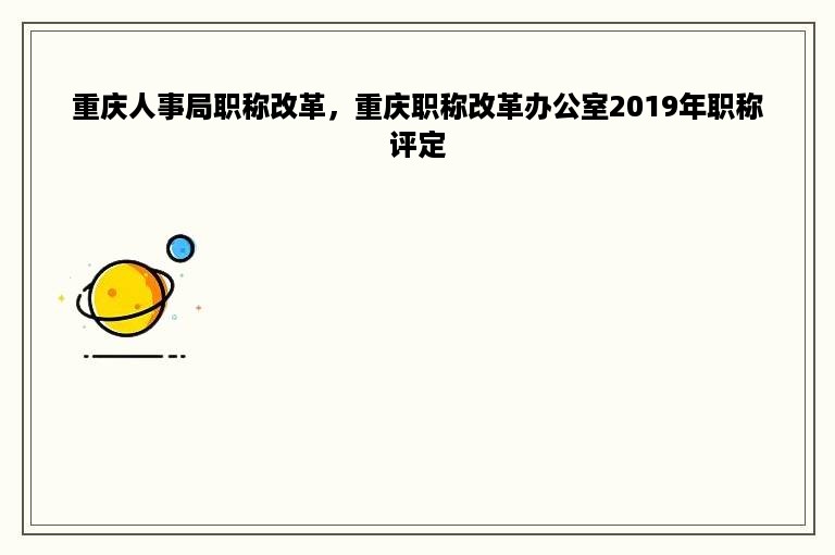 重庆人事局职称改革，重庆职称改革办公室2019年职称评定