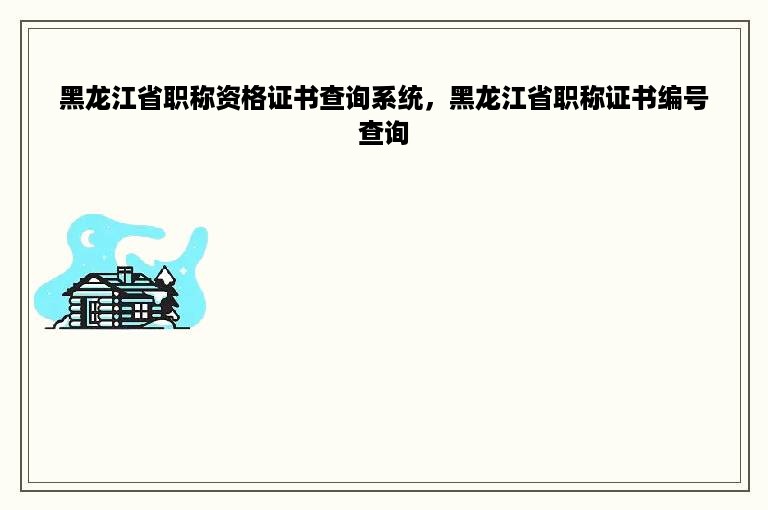 黑龙江省职称资格证书查询系统，黑龙江省职称证书编号查询