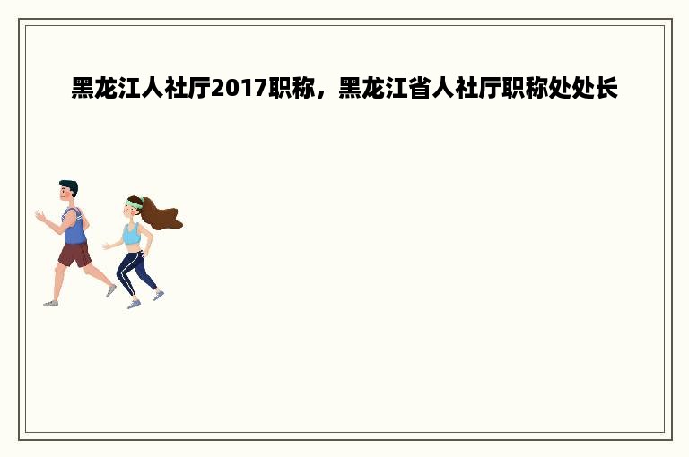 黑龙江人社厅2017职称，黑龙江省人社厅职称处处长