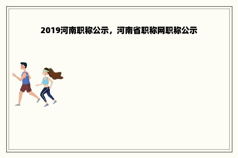 2019河南职称公示，河南省职称网职称公示