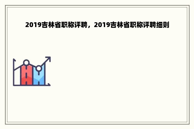 2019吉林省职称评聘，2019吉林省职称评聘细则