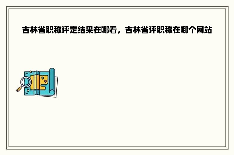 吉林省职称评定结果在哪看，吉林省评职称在哪个网站