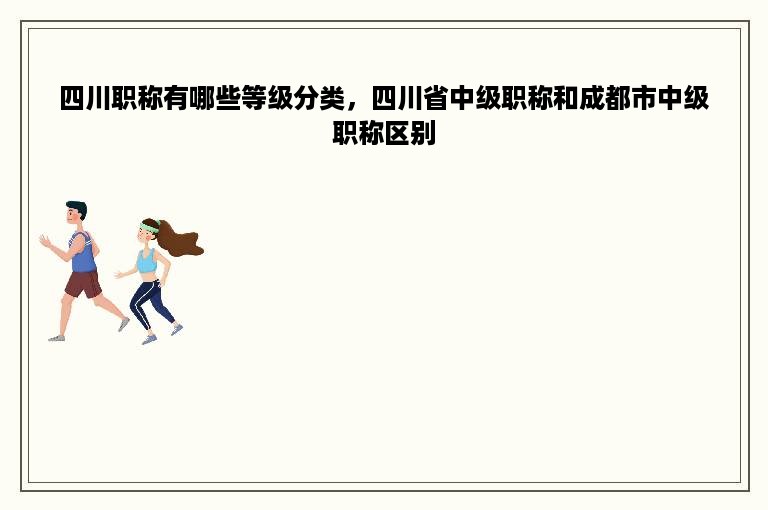 四川职称有哪些等级分类，四川省中级职称和成都市中级职称区别