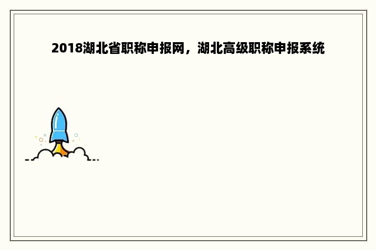 2018湖北省职称申报网，湖北高级职称申报系统