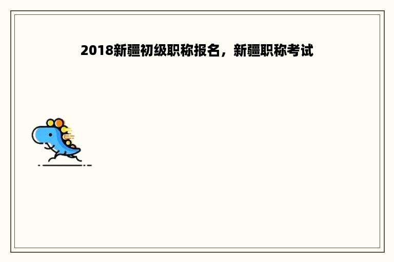 2018新疆初级职称报名，新疆职称考试