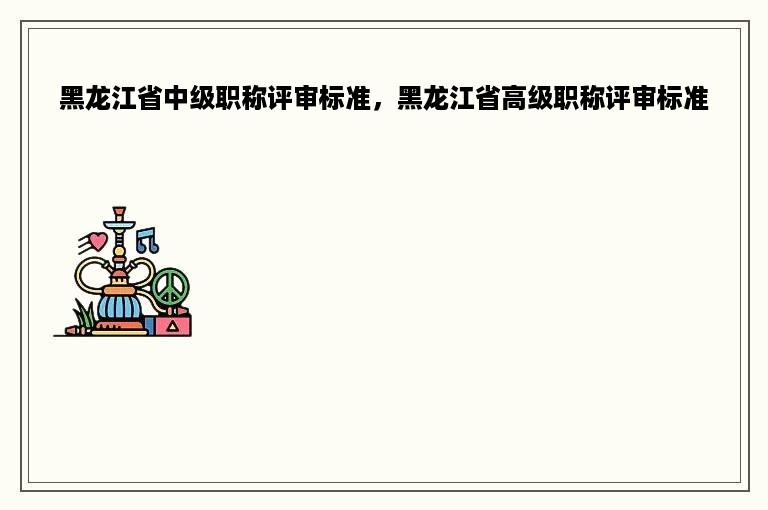 黑龙江省中级职称评审标准，黑龙江省高级职称评审标准