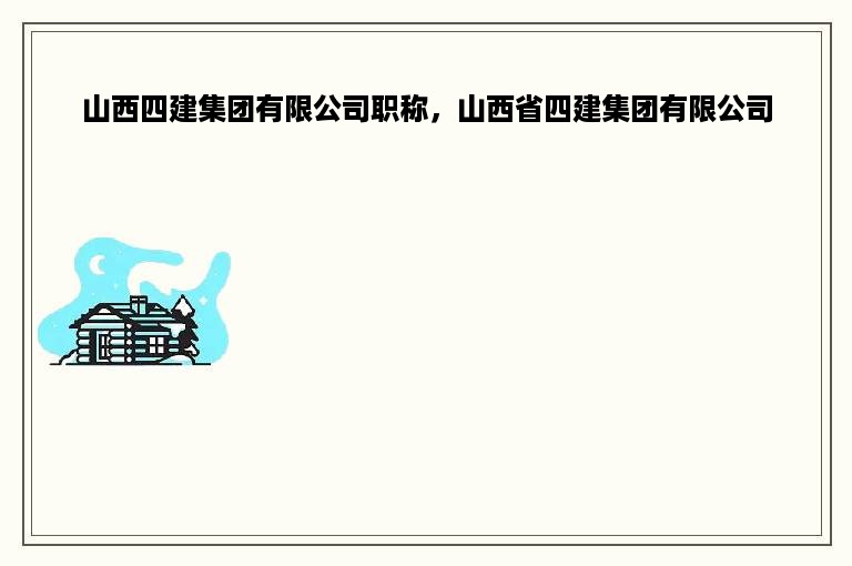 山西四建集团有限公司职称，山西省四建集团有限公司