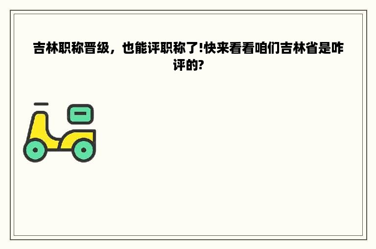 吉林职称晋级，也能评职称了!快来看看咱们吉林省是咋评的?