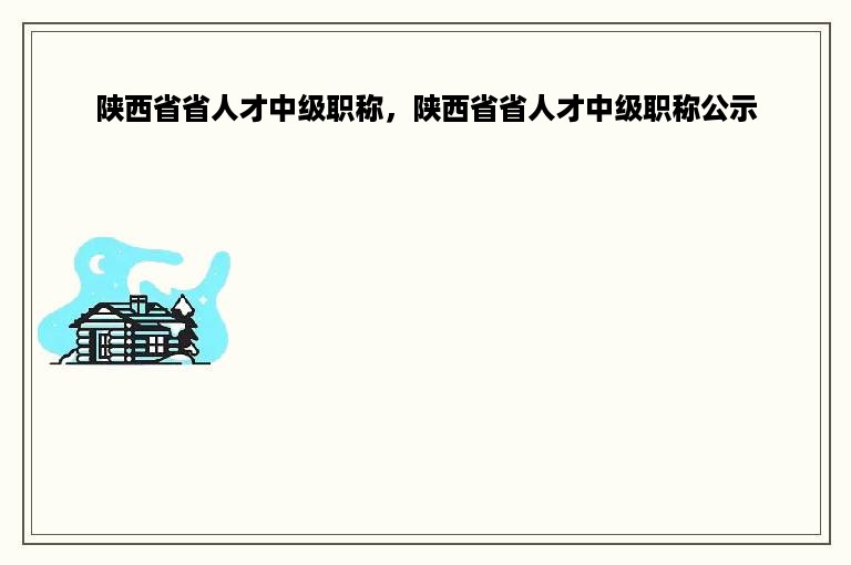 陕西省省人才中级职称，陕西省省人才中级职称公示